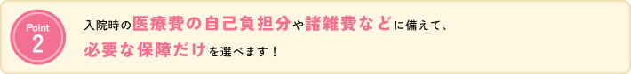 公的医療保険制度では不足してしまう治療費の自己負担分や諸雑費などに備えて、本当に必要な保証だけを選べます